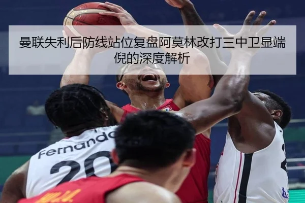 曼联失利后防线站位复盘阿莫林改打三中卫显端倪的深度解析